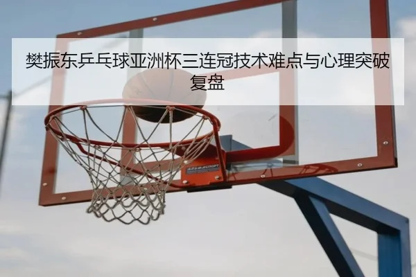 樊振东乒乓球亚洲杯三连冠技术难点与心理突破复盘